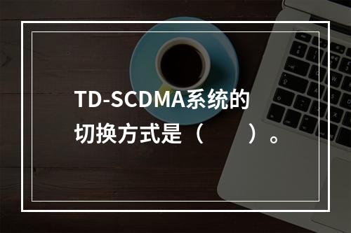 TD-SCDMA系统的切换方式是（　　）。