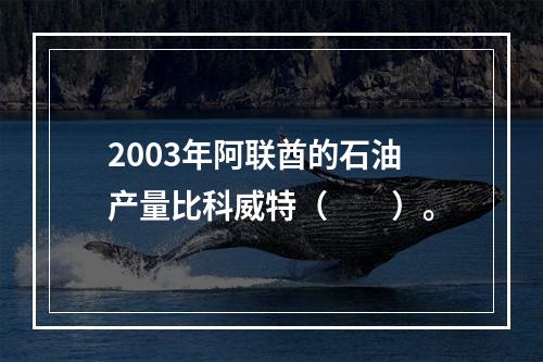 2003年阿联酋的石油产量比科威特（　　）。