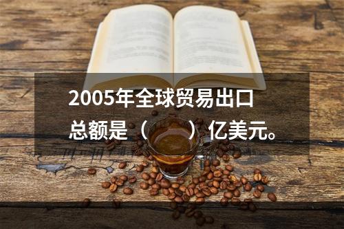 2005年全球贸易出口总额是（　　）亿美元。