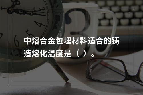 中熔合金包埋材料适合的铸造熔化温度是（  ）。