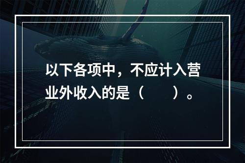 以下各项中，不应计入营业外收入的是（　　）。