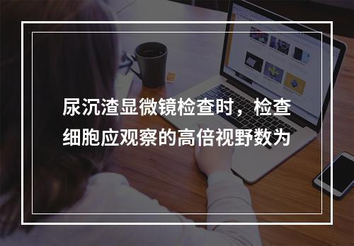 尿沉渣显微镜检查时，检查细胞应观察的高倍视野数为