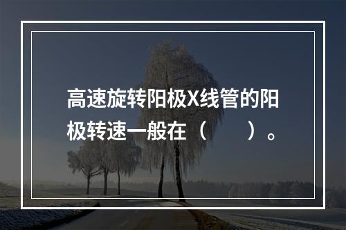 高速旋转阳极X线管的阳极转速一般在（　　）。