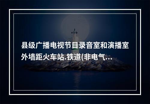 县级广播电视节目录音室和演播室外墙距火车站.铁道(非电气化)