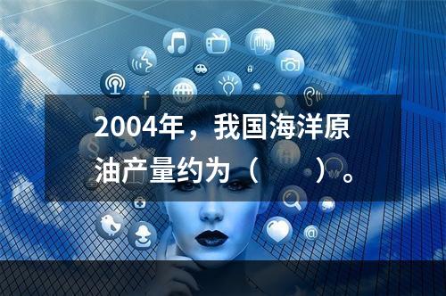 2004年，我国海洋原油产量约为（　　）。