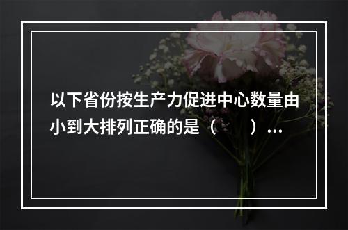 以下省份按生产力促进中心数量由小到大排列正确的是（　　）。