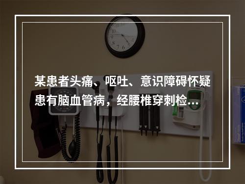 某患者头痛、呕吐、意识障碍怀疑患有脑血管病，经腰椎穿刺检查脑