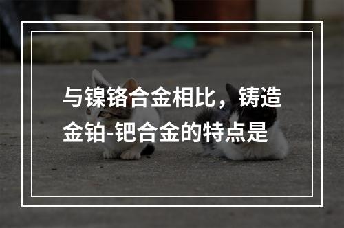 与镍铬合金相比，铸造金铂-钯合金的特点是