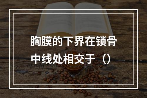 胸膜的下界在锁骨中线处相交于（）