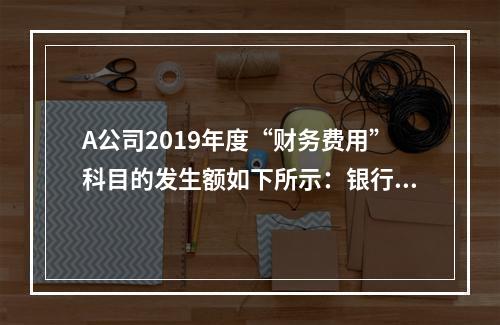 A公司2019年度“财务费用”科目的发生额如下所示：银行长期