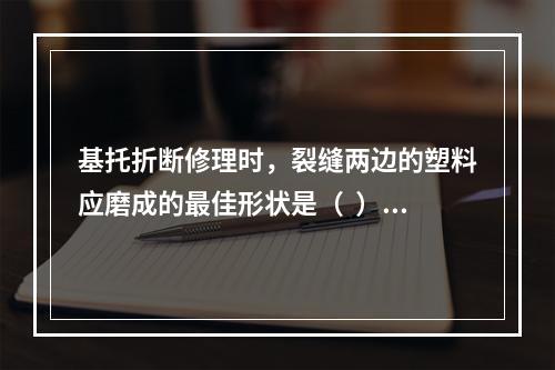 基托折断修理时，裂缝两边的塑料应磨成的最佳形状是（  ）。