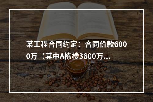 某工程合同约定：合同价款6000万（其中A栋楼3600万.B