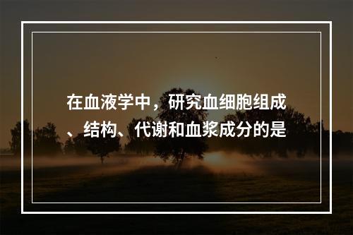 在血液学中，研究血细胞组成、结构、代谢和血浆成分的是