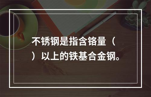 不锈钢是指含铬量（  ）以上的铁基合金钢。