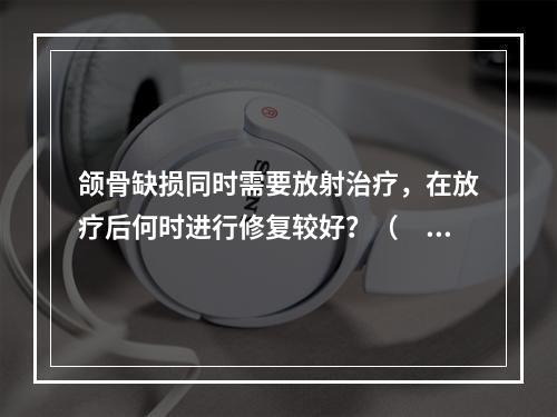 颌骨缺损同时需要放射治疗，在放疗后何时进行修复较好？（　　