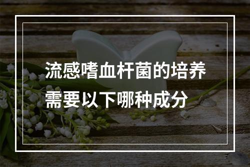 流感嗜血杆菌的培养需要以下哪种成分