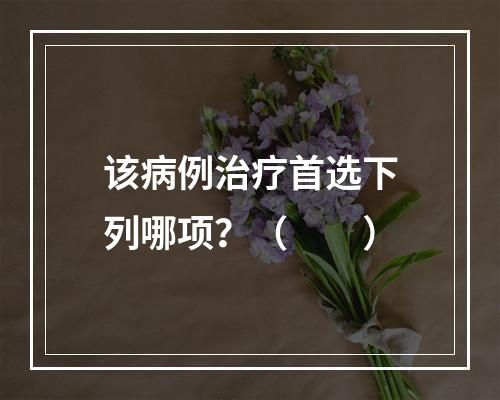 该病例治疗首选下列哪项？（　　）