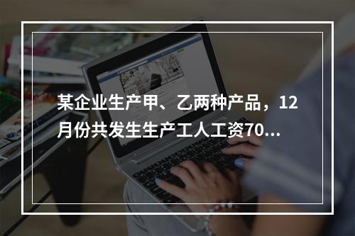 某企业生产甲、乙两种产品，12月份共发生生产工人工资70 0