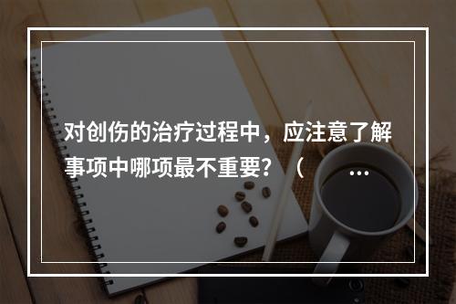 对创伤的治疗过程中，应注意了解事项中哪项最不重要？（　　）