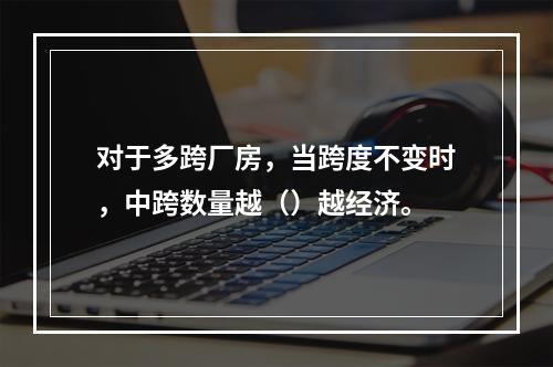 对于多跨厂房，当跨度不变时，中跨数量越（）越经济。