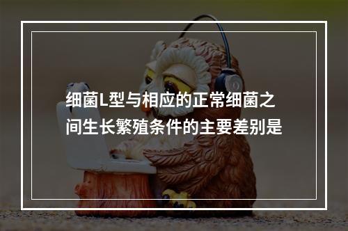 细菌L型与相应的正常细菌之间生长繁殖条件的主要差别是