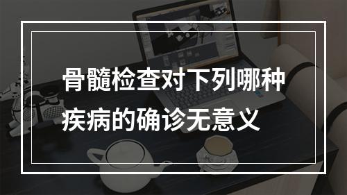 骨髓检查对下列哪种疾病的确诊无意义