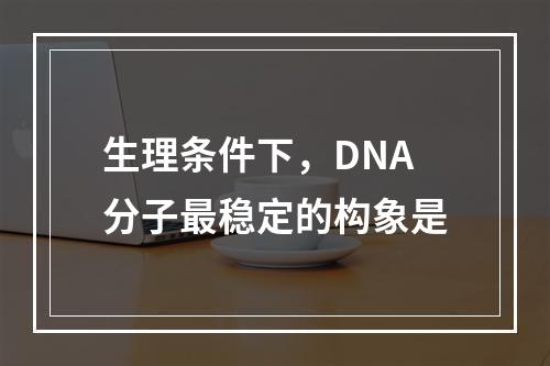 生理条件下，DNA分子最稳定的构象是