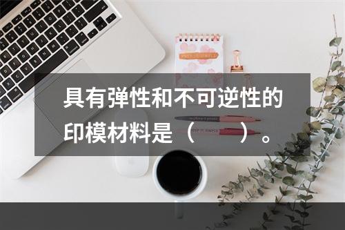 具有弹性和不可逆性的印模材料是（　　）。