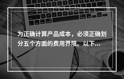 为正确计算产品成本，必须正确划分五个方面的费用界限。以下各项