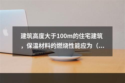 建筑高度大于100m的住宅建筑，保温材料的燃烧性能应为（ ）