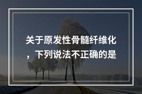 关于原发性骨髓纤维化，下列说法不正确的是