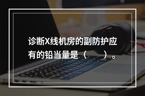 诊断X线机房的副防护应有的铅当量是（　　）。