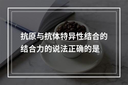 抗原与抗体特异性结合的结合力的说法正确的是