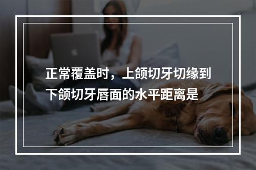 正常覆盖时，上颌切牙切缘到下颌切牙唇面的水平距离是