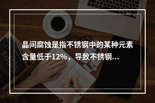 晶间腐蚀是指不锈钢中的某种元素含量低于12%，导致不锈钢生