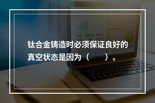 钛合金铸造时必须保证良好的真空状态是因为（　　）。