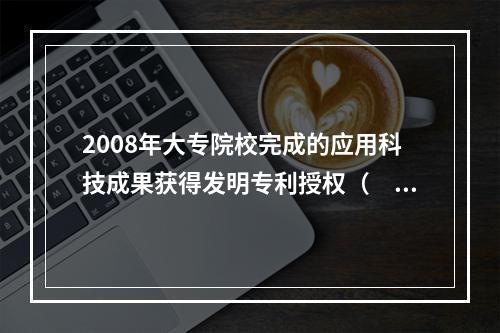 2008年大专院校完成的应用科技成果获得发明专利授权（　　）