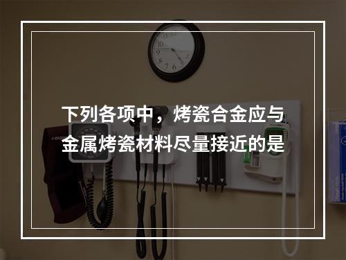 下列各项中，烤瓷合金应与金属烤瓷材料尽量接近的是