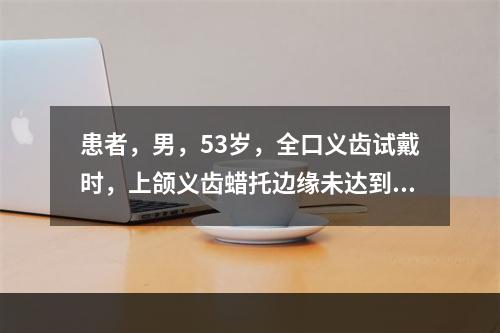 患者，男，53岁，全口义齿试戴时，上颌义齿蜡托边缘未达到黏膜