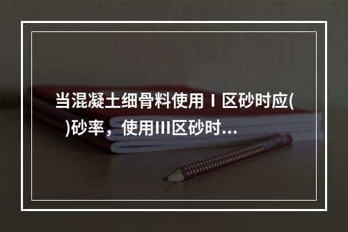 当混凝土细骨料使用Ⅰ区砂时应(   )砂率，使用Ⅲ区砂时应(