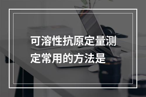 可溶性抗原定量测定常用的方法是