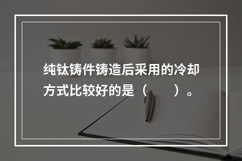 纯钛铸件铸造后采用的冷却方式比较好的是（　　）。