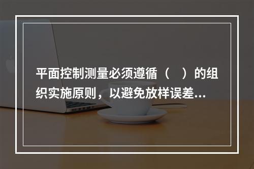 平面控制测量必须遵循（　）的组织实施原则，以避免放样误差的积