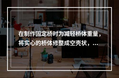 在制作固定桥时为减轻桥体重量，将实心的桥体修整成空壳状，形成