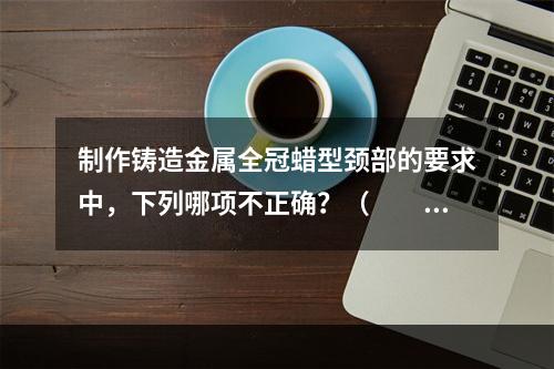 制作铸造金属全冠蜡型颈部的要求中，下列哪项不正确？（　　）