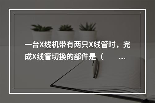 一台X线机带有两只X线管时，完成X线管切换的部件是（　　）