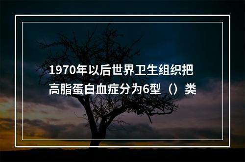 1970年以后世界卫生组织把高脂蛋白血症分为6型（）类