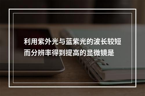 利用紫外光与蓝紫光的波长较短而分辨率得到提高的显微镜是