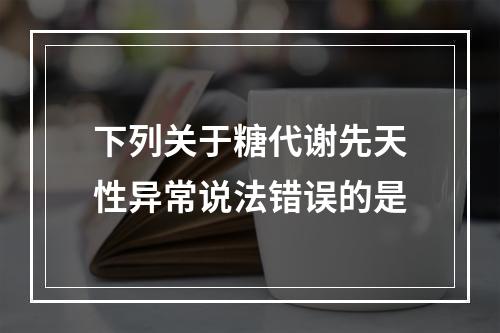 下列关于糖代谢先天性异常说法错误的是