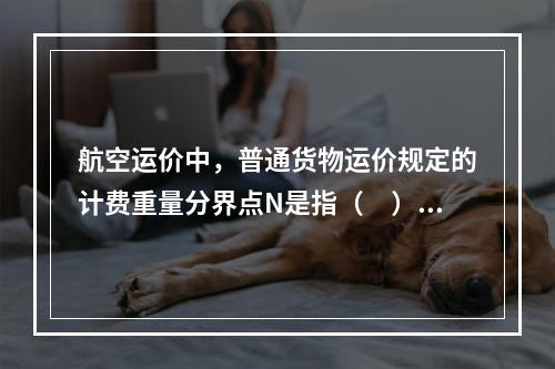 航空运价中，普通货物运价规定的计费重量分界点N是指（　）千克